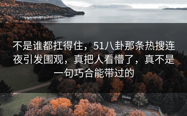 不是谁都扛得住，51八卦那条热搜连夜引发围观，真把人看懵了，真不是一句巧合能带过的