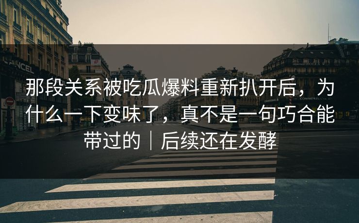 那段关系被吃瓜爆料重新扒开后，为什么一下变味了，真不是一句巧合能带过的｜后续还在发酵