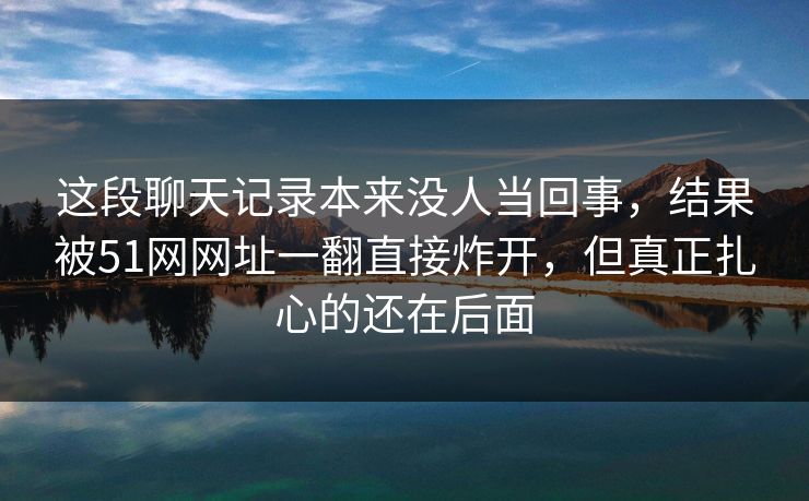 这段聊天记录本来没人当回事，结果被51网网址一翻直接炸开，但真正扎心的还在后面