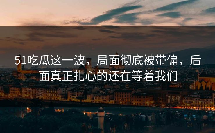 51吃瓜这一波，局面彻底被带偏，后面真正扎心的还在等着我们