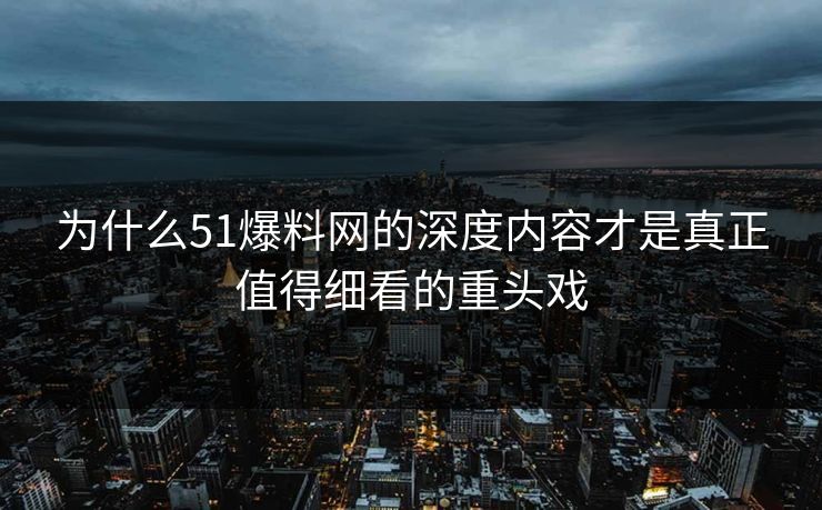 为什么51爆料网的深度内容才是真正值得细看的重头戏