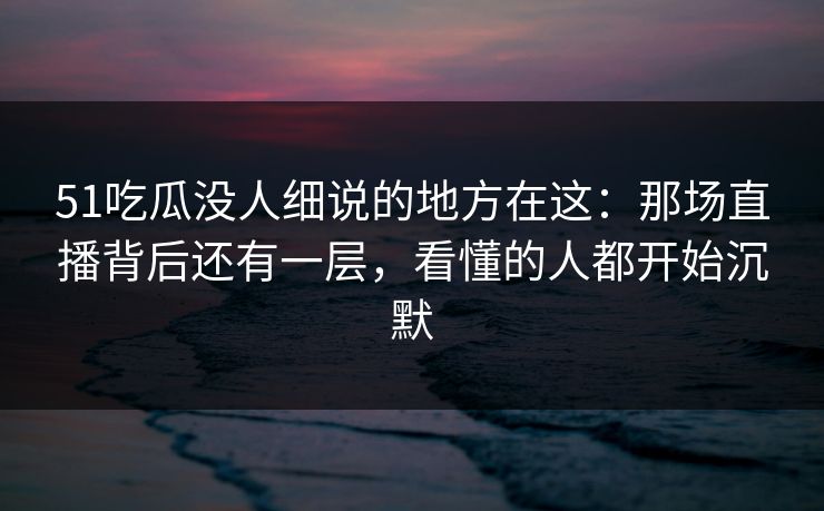 51吃瓜没人细说的地方在这:那场直播背后还有一层,看懂的人都开始沉默 51吃瓜没人细说的地方在这:那场直播背后还有一层,看懂的人都开始沉默