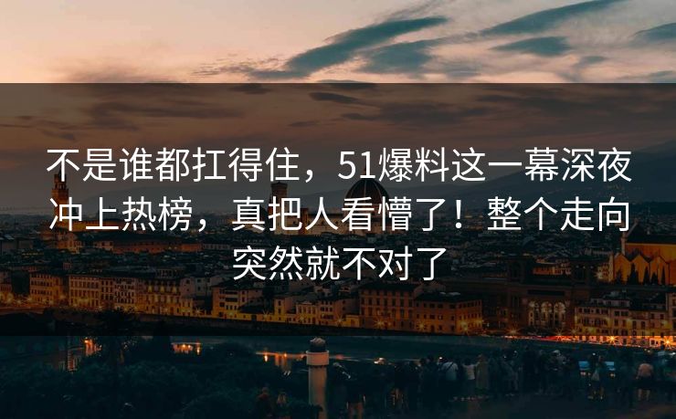 不是谁都扛得住,51爆料这一幕深夜冲上热榜,真把人看懵了!整个走向突然就不对了 不是谁都扛得住,51爆料这一幕深夜冲上热榜,真把人看懵了!整个走向突然就不对了