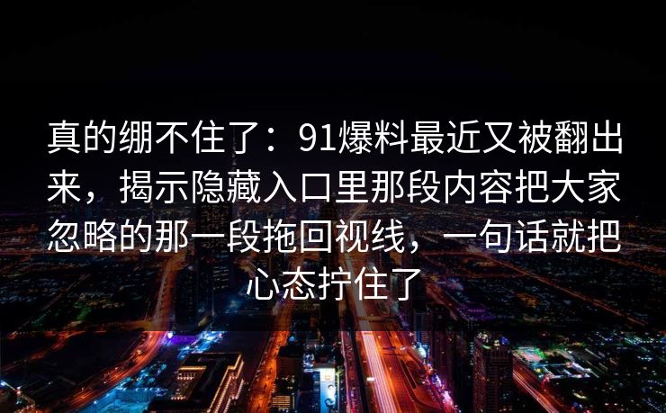 真的绷不住了:91爆料最近又被翻出来,揭示隐藏入口里那段内容把大家忽略的那一段拖回视线,一句话就把心态拧住了 真的绷不住了:91爆料最近又被翻出来,揭示隐藏入口里那段内容把大家忽略的那一段拖回视线,一句话就把心态拧住了