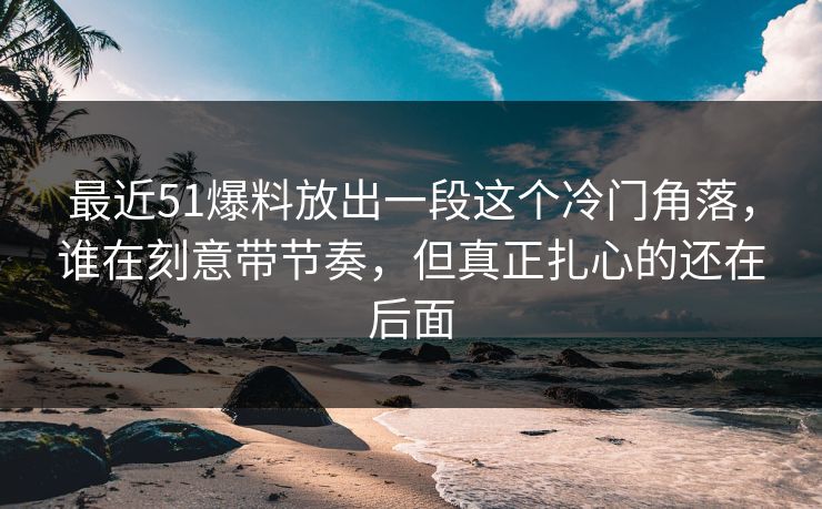 最近51爆料放出一段这个冷门角落,谁在刻意带节奏,但真正扎心的还在后面 最近51爆料放出一段这个冷门角落,谁在刻意带节奏,但真正扎心的还在后面