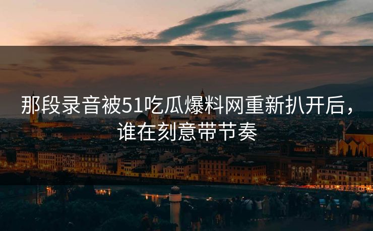 那段录音被51吃瓜爆料网重新扒开后,谁在刻意带节奏 那段录音被51吃瓜爆料网重新扒开后,谁在刻意带节奏