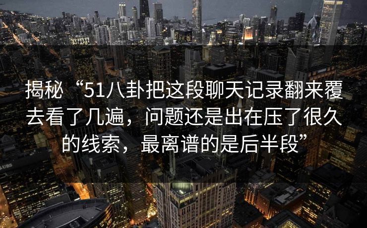 揭秘“51八卦把这段聊天记录翻来覆去看了几遍,问题还是出在压了很久的线索,最离谱的是后半段” 揭秘“51八卦把这段聊天记录翻来覆去看了几遍,问题还是出在压了很久的线索,最离谱的是后半段”