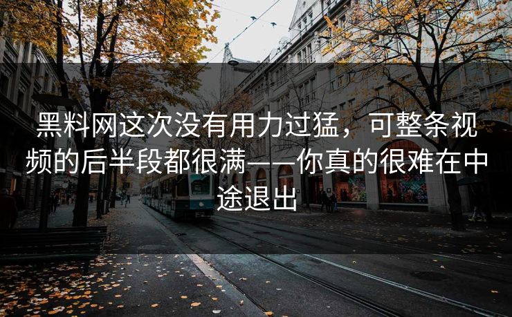 黑料网这次没有用力过猛,可整条视频的后半段都很满——你真的很难在中途退出 黑料网这次没有用力过猛,可整条视频的后半段都很满——你真的很难在中途退出