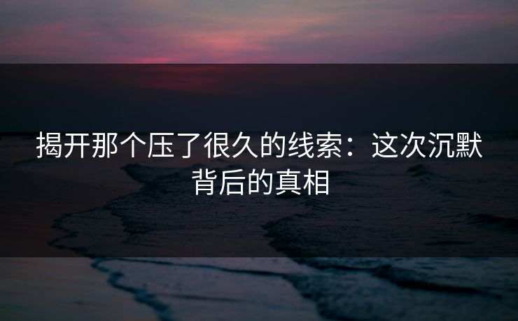 揭开那个压了很久的线索:这次沉默背后的真相 揭开那个压了很久的线索:这次沉默背后的真相