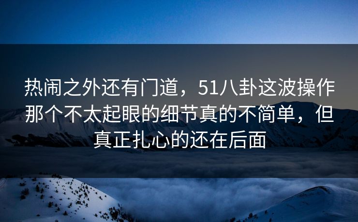 热闹之外还有门道,51八卦这波操作那个不太起眼的细节真的不简单,但真正扎心的还在后面 热闹之外还有门道,51八卦这波操作那个不太起眼的细节真的不简单,但真正扎心的还在后面
