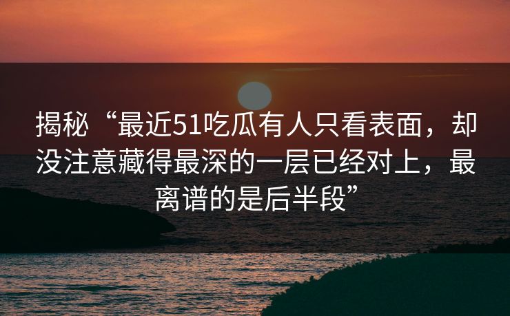 揭秘“最近51吃瓜有人只看表面,却没注意藏得最深的一层已经对上,最离谱的是后半段” 揭秘“最近51吃瓜有人只看表面,却没注意藏得最深的一层已经对上,最离谱的是后半段”