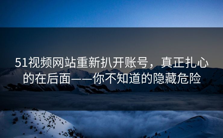 51视频网站重新扒开账号,真正扎心的在后面——你不知道的隐藏危险 51视频网站重新扒开账号,真正扎心的在后面——你不知道的隐藏危险