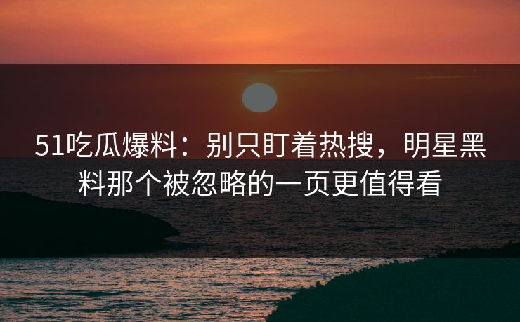 51吃瓜爆料：别只盯着热搜，明星黑料那个被忽略的一页更值得看