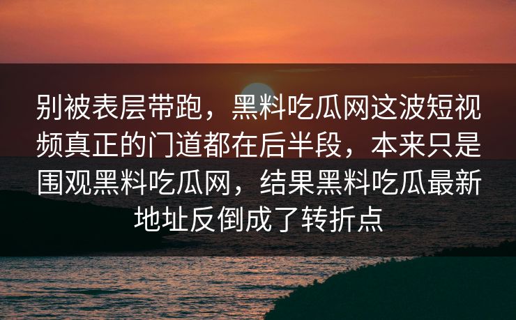 别被表层带跑,黑料吃瓜网这波短视频真正的门道都在后半段,本来只是围观黑料吃瓜网,结果黑料吃瓜最新地址反倒成了转折点 别被表层带跑,黑料吃瓜网这波短视频真正的门道都在后半段,本来只是围观黑料吃瓜网,结果黑料吃瓜最新地址反倒成了转折点