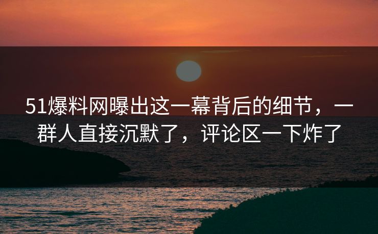51爆料网曝出这一幕背后的细节,一群人直接沉默了,评论区一下炸了 51爆料网曝出这一幕背后的细节,一群人直接沉默了,评论区一下炸了