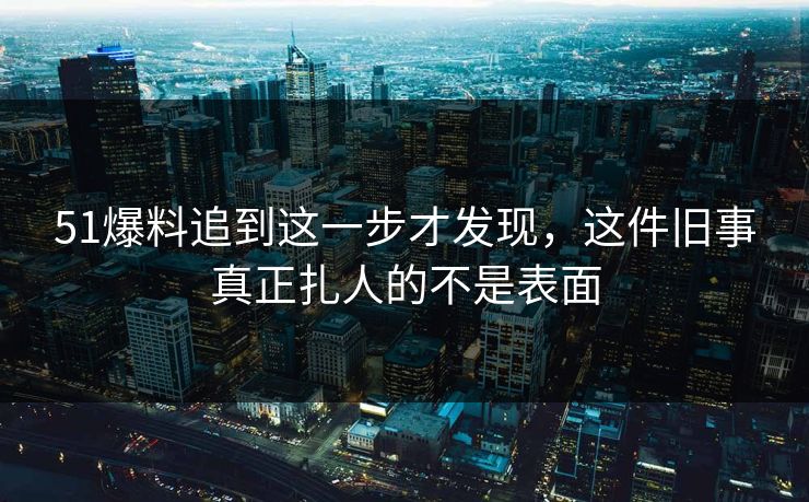 51爆料追到这一步才发现,这件旧事真正扎人的不是表面 51爆料追到这一步才发现,这件旧事真正扎人的不是表面