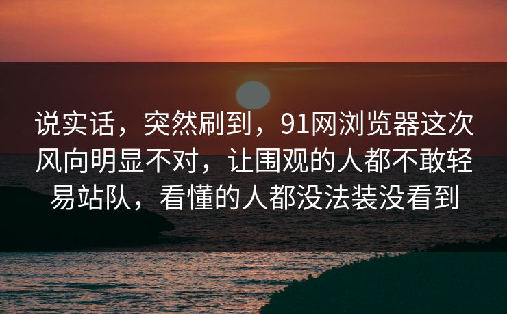 说实话,突然刷到,91网浏览器这次风向明显不对,让围观的人都不敢轻易站队,看懂的人都没法装没看到 说实话,突然刷到,91网浏览器这次风向明显不对,让围观的人都不敢轻易站队,看懂的人都没法装没看到