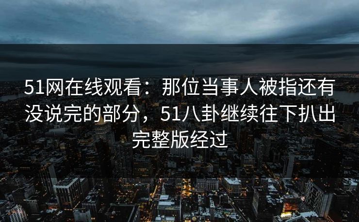 51网在线观看:那位当事人被指还有没说完的部分,51八卦继续往下扒出完整版经过 51网在线观看:那位当事人被指还有没说完的部分,51八卦继续往下扒出完整版经过