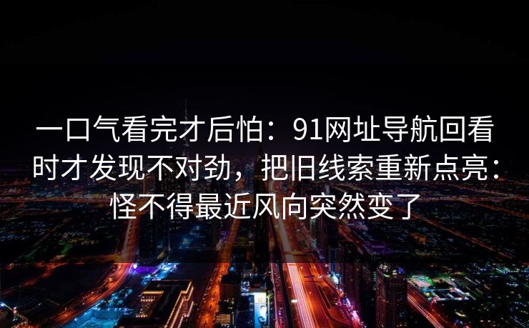 一口气看完才后怕:91网址导航回看时才发现不对劲,把旧线索重新点亮:怪不得最近风向突然变了 一口气看完才后怕:91网址导航回看时才发现不对劲,把旧线索重新点亮:怪不得最近风向突然变了