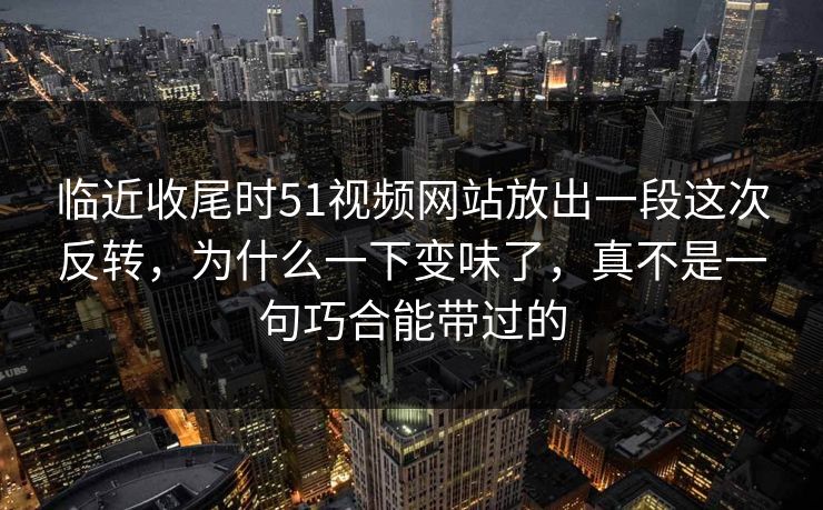 临近收尾时51视频网站放出一段这次反转，为什么一下变味了，真不是一句巧合能带过的