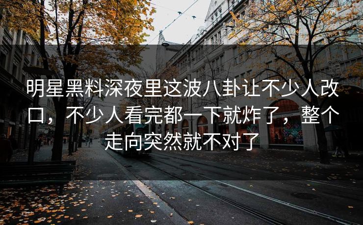 明星黑料深夜里这波八卦让不少人改口,不少人看完都一下就炸了,整个走向突然就不对了 明星黑料深夜里这波八卦让不少人改口,不少人看完都一下就炸了,整个走向突然就不对了