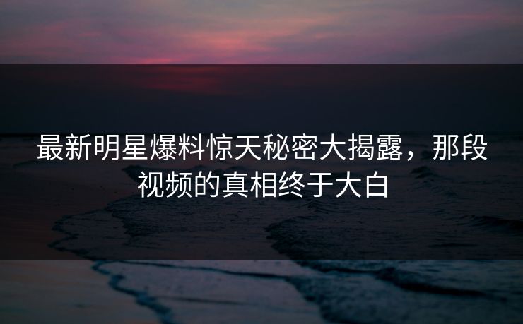 最新明星爆料惊天秘密大揭露,那段视频的真相终于大白 最新明星爆料惊天秘密大揭露,那段视频的真相终于大白