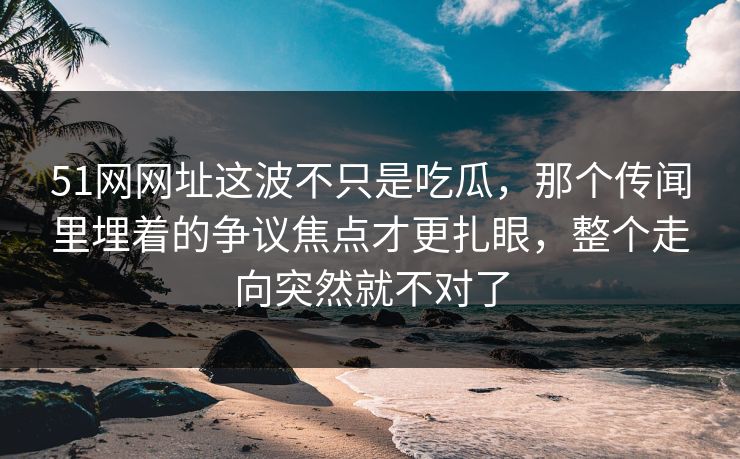 51网网址这波不只是吃瓜,那个传闻里埋着的争议焦点才更扎眼,整个走向突然就不对了 51网网址这波不只是吃瓜,那个传闻里埋着的争议焦点才更扎眼,整个走向突然就不对了