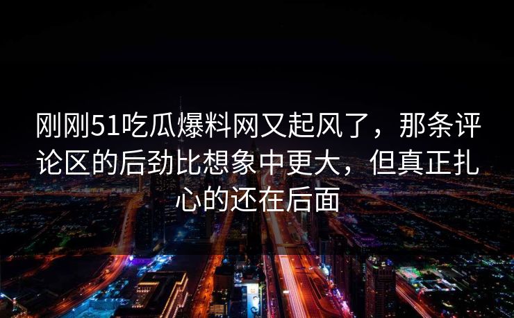 刚刚51吃瓜爆料网又起风了,那条评论区的后劲比想象中更大,但真正扎心的还在后面 刚刚51吃瓜爆料网又起风了,那条评论区的后劲比想象中更大,但真正扎心的还在后面