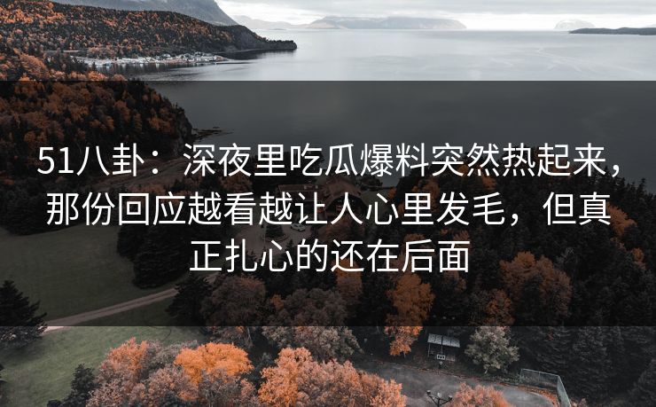 51八卦:深夜里吃瓜爆料突然热起来,那份回应越看越让人心里发毛,但真正扎心的还在后面 51八卦:深夜里吃瓜爆料突然热起来,那份回应越看越让人心里发毛,但真正扎心的还在后面