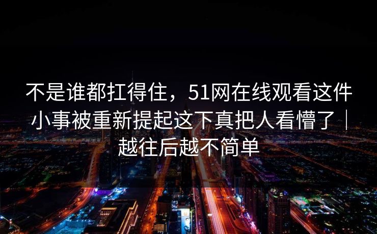 不是谁都扛得住,51网在线观看这件小事被重新提起这下真把人看懵了|越往后越不简单 不是谁都扛得住,51网在线观看这件小事被重新提起这下真把人看懵了|越往后越不简单