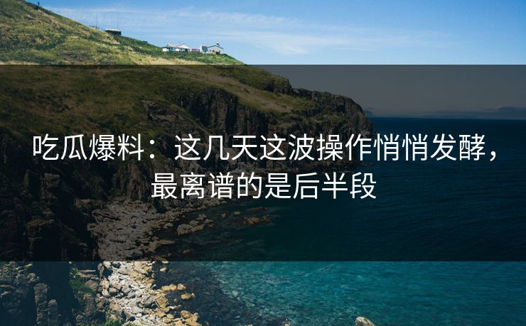 吃瓜爆料:这几天这波操作悄悄发酵,最离谱的是后半段 吃瓜爆料:这几天这波操作悄悄发酵,最离谱的是后半段