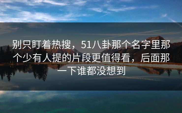 别只盯着热搜,51八卦那个名字里那个少有人提的片段更值得看,后面那一下谁都没想到 别只盯着热搜,51八卦那个名字里那个少有人提的片段更值得看,后面那一下谁都没想到