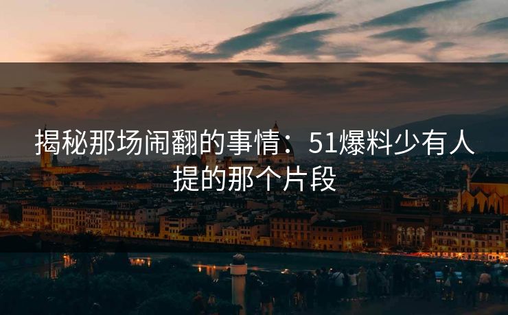 揭秘那场闹翻的事情:51爆料少有人提的那个片段 揭秘那场闹翻的事情:51爆料少有人提的那个片段