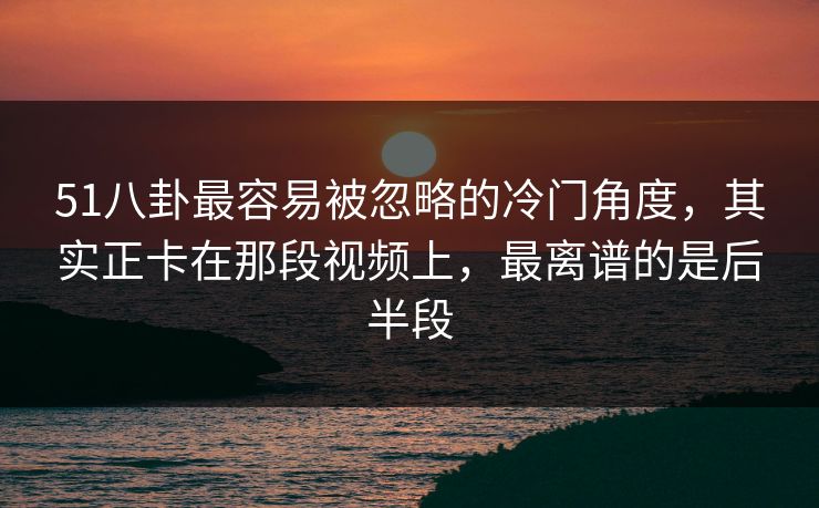 51八卦最容易被忽略的冷门角度,其实正卡在那段视频上,最离谱的是后半段 51八卦最容易被忽略的冷门角度,其实正卡在那段视频上,最离谱的是后半段