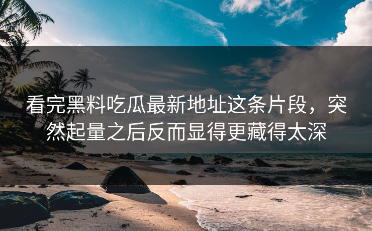看完黑料吃瓜最新地址这条片段，突然起量之后反而显得更藏得太深